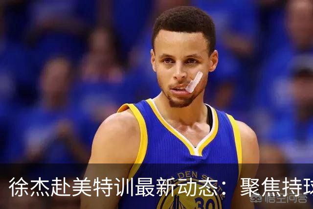 徐杰赴美特训最新动态：聚焦持球与投篮，期待全面进攻蜕变！
